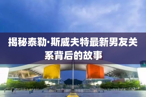 揭秘泰勒·斯威夫特最新男友关系背后的故事