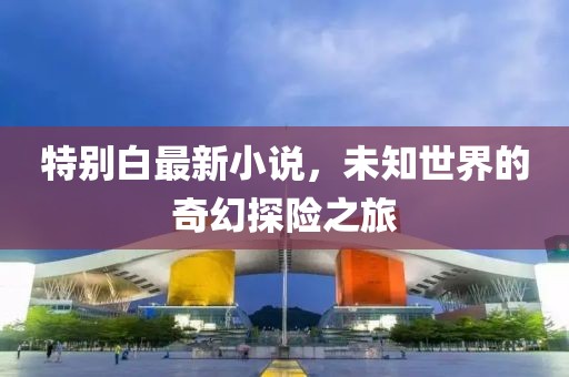 特别白最新小说，未知世界的奇幻探险之旅