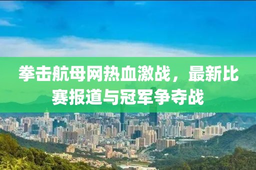 拳击航母网热血激战，最新比赛报道与冠军争夺战