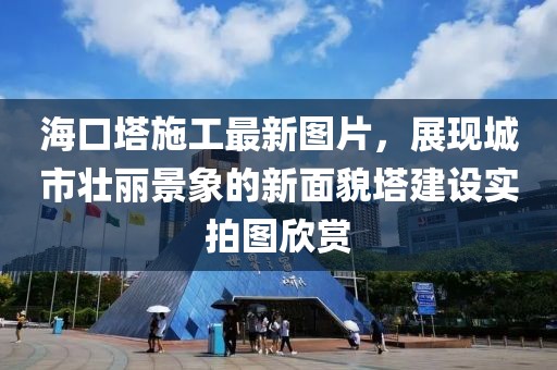 海口塔施工最新图片，展现城市壮丽景象的新面貌塔建设实拍图欣赏
