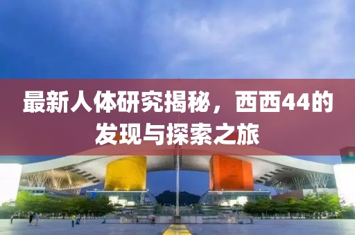 最新人体研究揭秘，西西44的发现与探索之旅