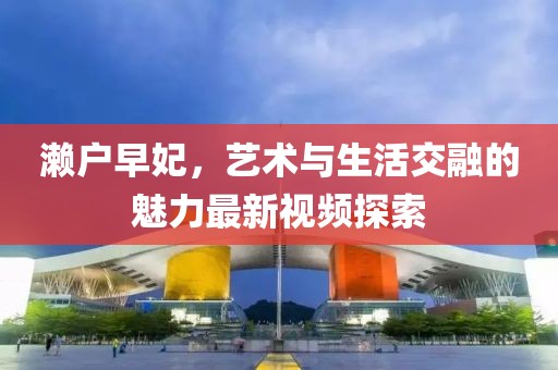 濑户早妃，艺术与生活交融的魅力最新视频探索
