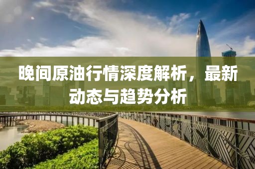 晚间原油行情深度解析，最新动态与趋势分析