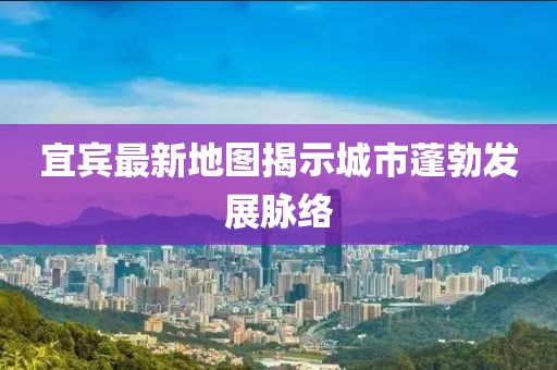 宜宾最新地图揭示城市蓬勃发展脉络