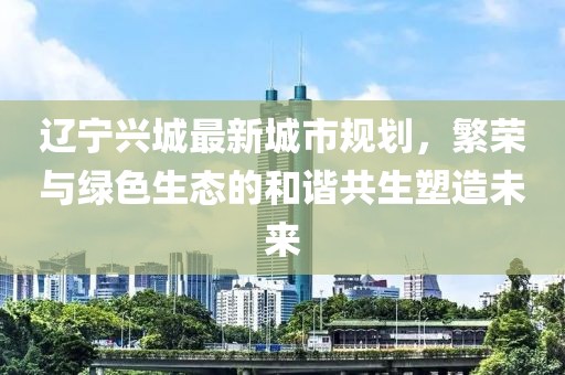 辽宁兴城最新城市规划，繁荣与绿色生态的和谐共生塑造未来