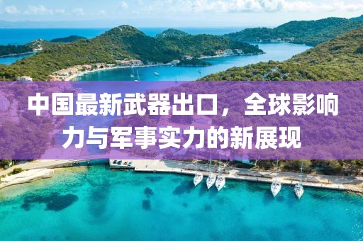 中国最新武器出口，全球影响力与军事实力的新展现