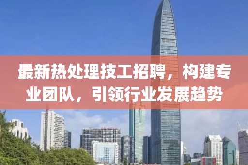 最新热处理技工招聘，构建专业团队，引领行业发展趋势