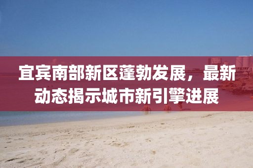 宜宾南部新区蓬勃发展，最新动态揭示城市新引擎进展