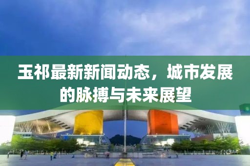 玉祁最新新闻动态，城市发展的脉搏与未来展望