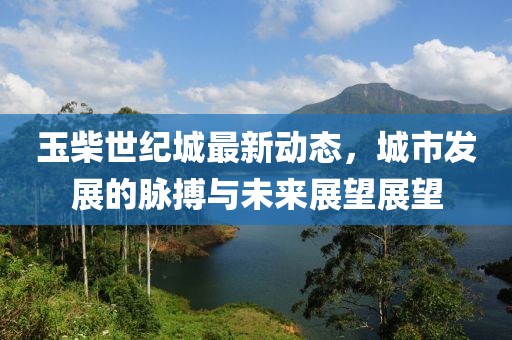 玉柴世纪城最新动态，城市发展的脉搏与未来展望展望