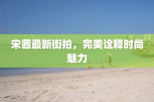 宋茜最新街拍，完美诠释时尚魅力