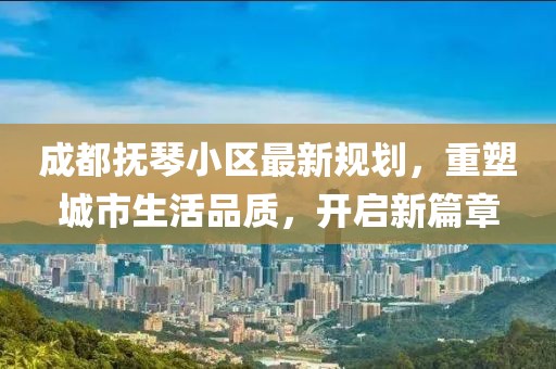 成都抚琴小区最新规划，重塑城市生活品质，开启新篇章