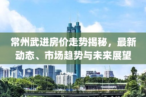常州武进房价走势揭秘，最新动态、市场趋势与未来展望