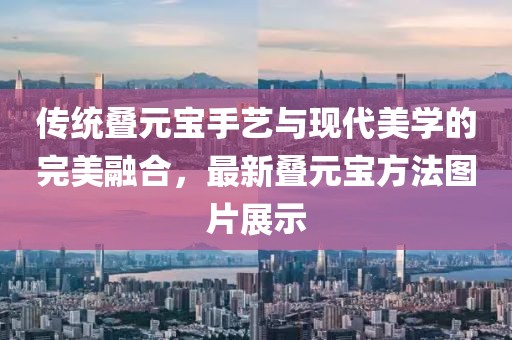 传统叠元宝手艺与现代美学的完美融合，最新叠元宝方法图片展示