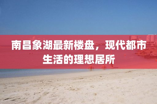 南昌象湖最新楼盘，现代都市生活的理想居所
