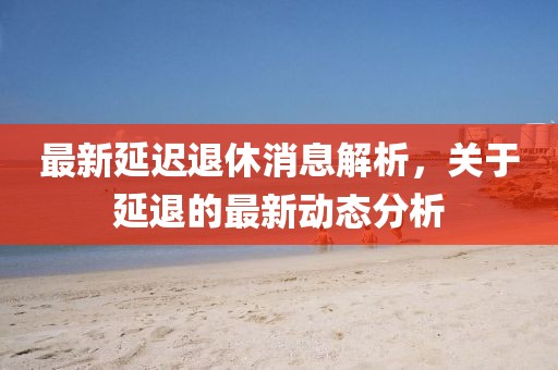 最新延迟退休消息解析，关于延退的最新动态分析