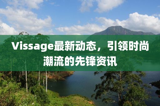 Vissage最新动态，引领时尚潮流的先锋资讯