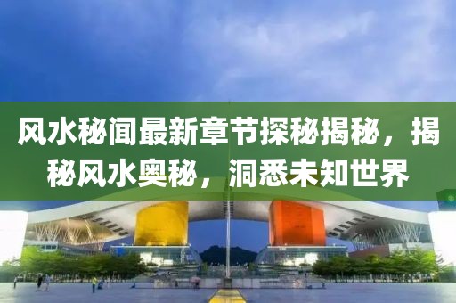 风水秘闻最新章节探秘揭秘，揭秘风水奥秘，洞悉未知世界
