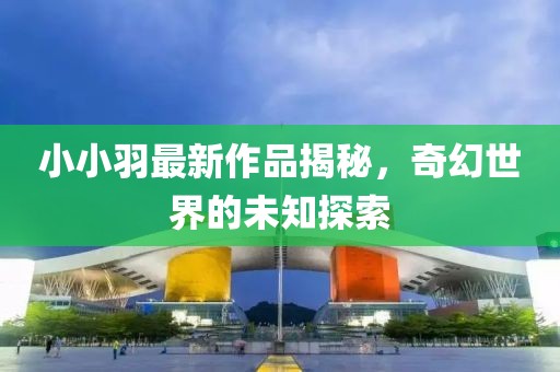 小小羽最新作品揭秘，奇幻世界的未知探索