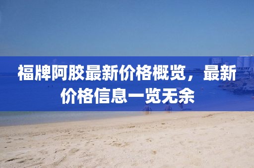 福牌阿胶最新价格概览，最新价格信息一览无余