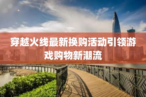 穿越火线最新换购活动引领游戏购物新潮流