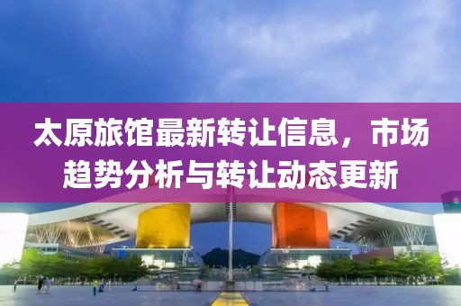 太原旅馆最新转让信息，市场趋势分析与转让动态更新