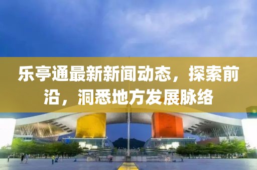 乐亭通最新新闻动态，探索前沿，洞悉地方发展脉络