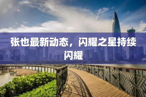 张也最新动态，闪耀之星持续闪耀