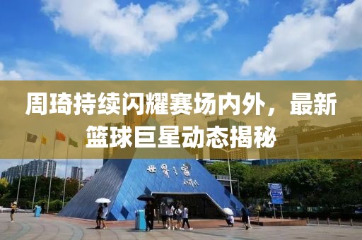 周琦持续闪耀赛场内外，最新篮球巨星动态揭秘