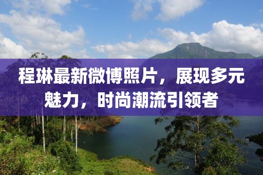 程琳最新微博照片，展现多元魅力，时尚潮流引领者