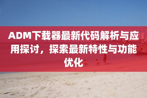 ADM下载器最新代码解析与应用探讨，探索最新特性与功能优化