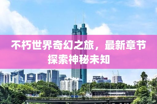 不朽世界奇幻之旅，最新章节探索神秘未知