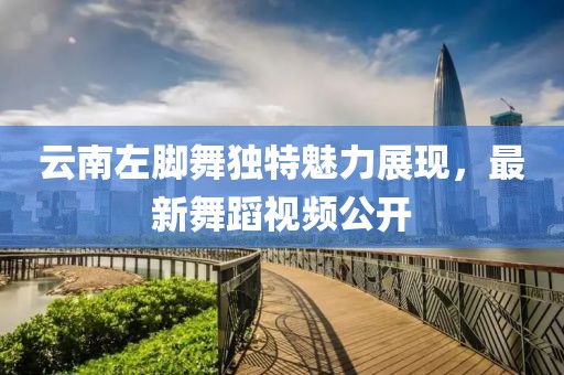 云南左脚舞独特魅力展现，最新舞蹈视频公开
