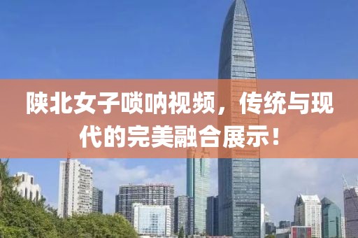 陕北女子唢呐视频，传统与现代的完美融合展示！