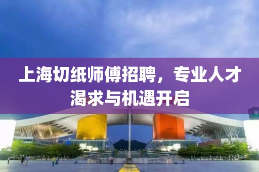 上海切纸师傅招聘，专业人才渴求与机遇开启