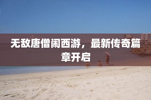 无敌唐僧闹西游，最新传奇篇章开启