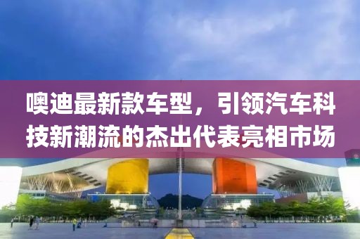 噢迪最新款车型，引领汽车科技新潮流的杰出代表亮相市场