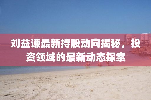 刘益谦最新持股动向揭秘，投资领域的最新动态探索