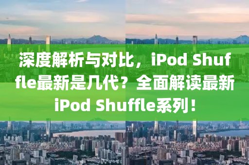 深度解析与对比，iPod Shuffle最新是几代？全面解读最新iPod Shuffle系列！