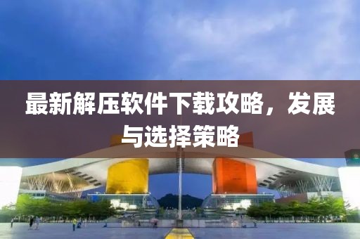 最新解压软件下载攻略，发展与选择策略