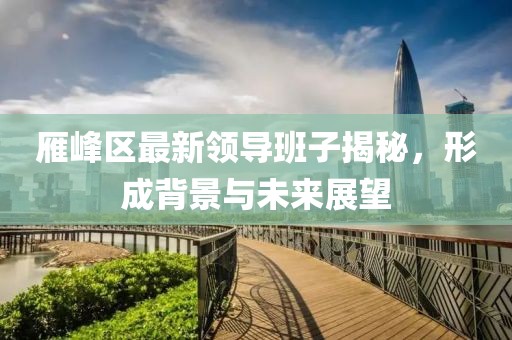 雁峰区最新领导班子揭秘，形成背景与未来展望