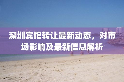 深圳宾馆转让最新动态，对市场影响及最新信息解析
