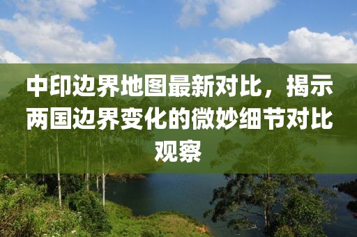 中印边界地图最新对比，揭示两国边界变化的微妙细节对比观察