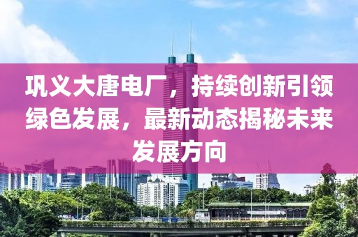 巩义大唐电厂，持续创新引领绿色发展，最新动态揭秘未来发展方向
