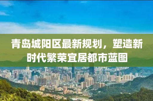 青岛城阳区最新规划，塑造新时代繁荣宜居都市蓝图