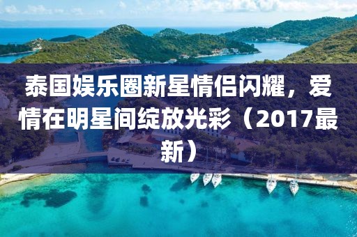 泰国娱乐圈新星情侣闪耀，爱情在明星间绽放光彩（2017最新）