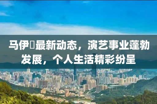 马伊琾最新动态，演艺事业蓬勃发展，个人生活精彩纷呈