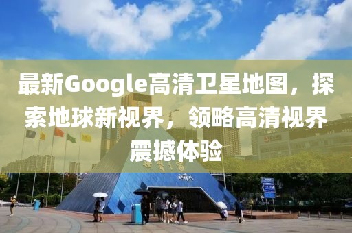 最新Google高清卫星地图，探索地球新视界，领略高清视界震撼体验