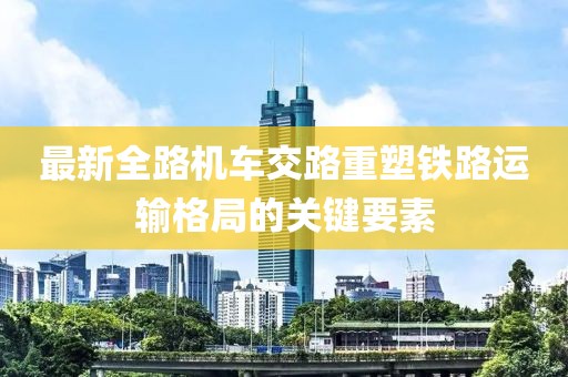 最新全路机车交路重塑铁路运输格局的关键要素