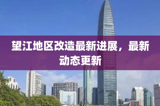 望江地区改造最新进展，最新动态更新